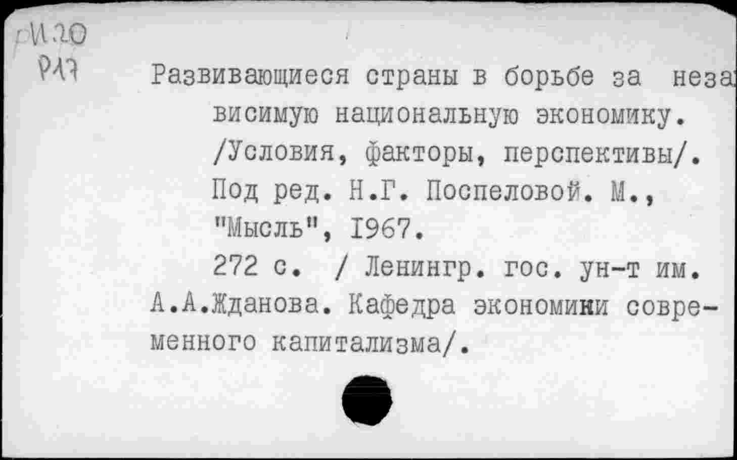 ﻿чью
Развивающиеся страны в борьбе за неза висимую национальную экономику. /Условия, факторы, перспективы/. Под ред. Н.Г. Поспеловой. М., "Мысль", 1967.
272 с. / Ленингр. гос. ун-т им.
А.А.Жданова. Кафедра экономики современного капитализма/.